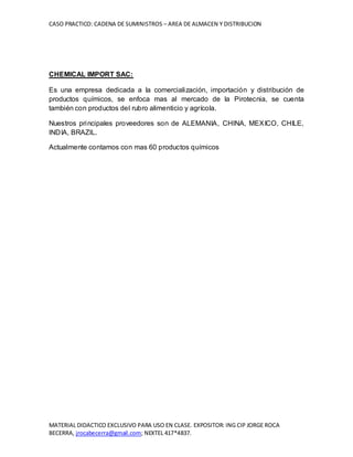 CASO PRACTICO: CADENA DE SUMINISTROS – AREA DE ALMACEN Y DISTRIBUCION
MATERIAL DIDACTICO EXCLUSIVO PARA USO EN CLASE. EXPOSITOR: ING CIP JORGE ROCA
BECERRA, jrocabecerra@gmail.com; NEXTEL 417*4837.
CHEMICAL IMPORT SAC:
Es una empresa dedicada a la comercialización, importación y distribución de
productos químicos, se enfoca mas al mercado de la Pirotecnia, se cuenta
también con productos del rubro alimenticio y agrícola.
Nuestros principales proveedores son de ALEMANIA, CHINA, MEXICO, CHILE,
INDIA, BRAZIL.
Actualmente contamos con mas 60 productos químicos
 