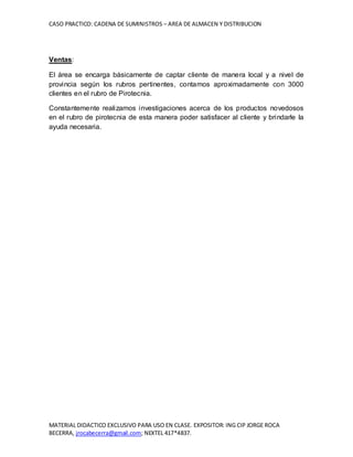 CASO PRACTICO: CADENA DE SUMINISTROS – AREA DE ALMACEN Y DISTRIBUCION
MATERIAL DIDACTICO EXCLUSIVO PARA USO EN CLASE. EXPOSITOR: ING CIP JORGE ROCA
BECERRA, jrocabecerra@gmail.com; NEXTEL 417*4837.
Ventas:
El área se encarga básicamente de captar cliente de manera local y a nivel de
provincia según los rubros pertinentes, contamos aproximadamente con 3000
clientes en el rubro de Pirotecnia.
Constantemente realizamos investigaciones acerca de los productos novedosos
en el rubro de pirotecnia de esta manera poder satisfacer al cliente y brindarle la
ayuda necesaria.
 