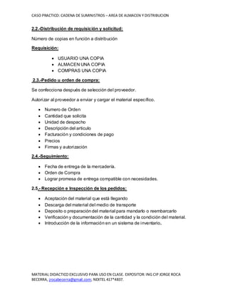 CASO PRACTICO: CADENA DE SUMINISTROS – AREA DE ALMACEN Y DISTRIBUCION
MATERIAL DIDACTICO EXCLUSIVO PARA USO EN CLASE. EXPOSITOR: ING CIP JORGE ROCA
BECERRA, jrocabecerra@gmail.com; NEXTEL 417*4837.
2.2.-Distribución de requisición y solicitud:
Número de copias en función a distribución
Requisición:
 USUARIO UNA COPIA
 ALMACEN UNA COPIA
 COMPRAS UNA COPIA
2.3.-Pedido u orden de compra:
Se confecciona después de selección del proveedor.
Autorizar al proveedor a enviar y cargar el material específico.
 Numero de Orden
 Cantidad que solicita
 Unidad de despacho
 Descripción del articulo
 Facturación y condiciones de pago
 Precios
 Firmas y autorización
2.4.-Seguimiento:
 Fecha de entrega de la mercadería.
 Orden de Compra
 Lograr promesa de entrega compatible con necesidades.
2.5.- Recepción e Inspección de los pedidos:
 Aceptación del material que está llegando
 Descarga del material del medio de transporte
 Deposito o preparación del material para mandarlo o reembarcarlo
 Verificación y documentación de la cantidad y la condición del material.
 Introducción de la información en un sistema de inventario.
 