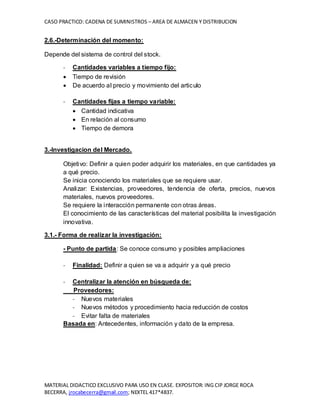CASO PRACTICO: CADENA DE SUMINISTROS – AREA DE ALMACEN Y DISTRIBUCION
MATERIAL DIDACTICO EXCLUSIVO PARA USO EN CLASE. EXPOSITOR: ING CIP JORGE ROCA
BECERRA, jrocabecerra@gmail.com; NEXTEL 417*4837.
2.6.-Determinación del momento:
Depende del sistema de control del stock.
- Cantidades variables a tiempo fijo:
 Tiempo de revisión
 De acuerdo al precio y movimiento del articulo
- Cantidades fijas a tiempo variable:
 Cantidad indicativa
 En relación al consumo
 Tiempo de demora
3.-Investigacion del Mercado.
Objetivo: Definir a quien poder adquirir los materiales, en que cantidades ya
a qué precio.
Se inicia conociendo los materiales que se requiere usar.
Analizar: Existencias, proveedores, tendencia de oferta, precios, nuevos
materiales, nuevos proveedores.
Se requiere la interacción permanente con otras áreas.
El conocimiento de las características del material posibilita la investigación
innovativa.
3.1.- Forma de realizar la investigación:
- Punto de partida: Se conoce consumo y posibles ampliaciones
- Finalidad: Definir a quien se va a adquirir y a qué precio
- Centralizar la atención en búsqueda de:
Proveedores:
- Nuevos materiales
- Nuevos métodos y procedimiento hacia reducción de costos
- Evitar falta de materiales
Basada en: Antecedentes, información y dato de la empresa.
 