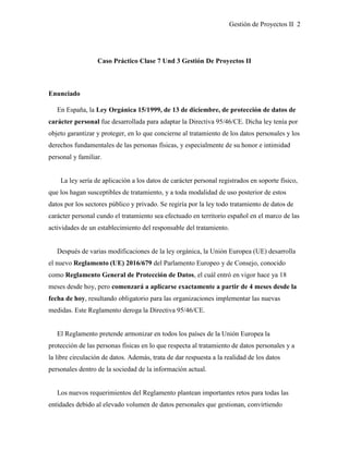 Gestión de Proyectos II 2
Caso Práctico Clase 7 Und 3 Gestión De Proyectos II
Enunciado
En España, la Ley Orgánica 15/1999, de 13 de diciembre, de protección de datos de
carácter personal fue desarrollada para adaptar la Directiva 95/46/CE. Dicha ley tenía por
objeto garantizar y proteger, en lo que concierne al tratamiento de los datos personales y los
derechos fundamentales de las personas físicas, y especialmente de su honor e intimidad
personal y familiar.
La ley sería de aplicación a los datos de carácter personal registrados en soporte físico,
que los hagan susceptibles de tratamiento, y a toda modalidad de uso posterior de estos
datos por los sectores público y privado. Se regiría por la ley todo tratamiento de datos de
carácter personal cundo el tratamiento sea efectuado en territorio español en el marco de las
actividades de un establecimiento del responsable del tratamiento.
Después de varias modificaciones de la ley orgánica, la Unión Europea (UE) desarrolla
el nuevo Reglamento (UE) 2016/679 del Parlamento Europeo y de Consejo, conocido
como Reglamento General de Protección de Datos, el cuál entró en vigor hace ya 18
meses desde hoy, pero comenzará a aplicarse exactamente a partir de 4 meses desde la
fecha de hoy, resultando obligatorio para las organizaciones implementar las nuevas
medidas. Este Reglamento deroga la Directiva 95/46/CE.
El Reglamento pretende armonizar en todos los países de la Unión Europea la
protección de las personas físicas en lo que respecta al tratamiento de datos personales y a
la libre circulación de datos. Además, trata de dar respuesta a la realidad de los datos
personales dentro de la sociedad de la información actual.
Los nuevos requerimientos del Reglamento plantean importantes retos para todas las
entidades debido al elevado volumen de datos personales que gestionan, convirtiendo
 