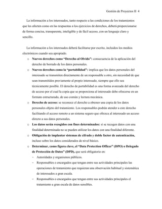 Gestión de Proyectos II 4
La información a los interesados, tanto respecto a las condiciones de los tratamientos
que les afecten como en las respuestas a los ejercicios de derechos, deberá proporcionarse
de forma concisa, transparente, inteligible y de fácil acceso, con un lenguaje claro y
sencillo.
La información a los interesados deberá facilitarse por escrito, incluidos los medios
electrónicos cuando sea apropiado.
o Nuevos derechos como “Derecho al Olvido”: consecuencia de la aplicación del
derecho de borrado de los datos personales.
o Nuevos derechos como la “portabilidad”: implica que los datos personales del
interesado se transmiten directamente de un responsable a otro, sin necesidad de que
sean transmitidos previamente al propio interesado, siempre que ello sea
técnicamente posible. El derecho de portabilidad es una forma avanzada del derecho
de acceso por el cual la copia que se proporciona al interesado debe ofrecerse en un
formato estructurado, de uso común y lectura mecánica.
o Derecho de acceso: se reconoce el derecho a obtener una copia de los datos
personales objeto del tratamiento. Los responsables podrán atender a este derecho
facilitando el acceso remoto a un sistema seguro que ofrezca al interesado un acceso
directo a sus datos personales.
o Los datos serán recogidos con fines determinados: si se recogen datos con una
finalidad determinada no se pueden utilizar los datos con una finalidad diferente.
o Obligación de implantar sistemas de cifrado y doble factor de autenticación,
incluso sobre los datos considerados de nivel básico.
o Determinar, como figura clave, el “Data Protection Officer” (DPO) o Delegado
de Protección de Datos” (DPD), que será obligatorio en:
­ Autoridades y organismos públicos.
­ Responsables o encargados que tengan entre sus actividades principales las
operaciones de tratamiento que requieran una observación habitual y sistemática
de interesados a gran escala.
­ Responsables o encargados que tengan entre sus actividades principales el
tratamiento a gran escala de datos sensibles.
 