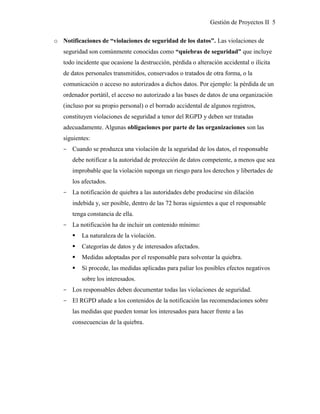 Gestión de Proyectos II 5
o Notificaciones de “violaciones de seguridad de los datos”. Las violaciones de
seguridad son comúnmente conocidas como “quiebras de seguridad” que incluye
todo incidente que ocasione la destrucción, pérdida o alteración accidental o ilícita
de datos personales transmitidos, conservados o tratados de otra forma, o la
comunicación o acceso no autorizados a dichos datos. Por ejemplo: la pérdida de un
ordenador portátil, el acceso no autorizado a las bases de datos de una organización
(incluso por su propio personal) o el borrado accidental de algunos registros,
constituyen violaciones de seguridad a tenor del RGPD y deben ser tratadas
adecuadamente. Algunas obligaciones por parte de las organizaciones son las
siguientes:
­ Cuando se produzca una violación de la seguridad de los datos, el responsable
debe notificar a la autoridad de protección de datos competente, a menos que sea
improbable que la violación suponga un riesgo para los derechos y libertades de
los afectados.
­ La notificación de quiebra a las autoridades debe producirse sin dilación
indebida y, ser posible, dentro de las 72 horas siguientes a que el responsable
tenga constancia de ella.
­ La notificación ha de incluir un contenido mínimo:
 La naturaleza de la violación.
 Categorías de datos y de interesados afectados.
 Medidas adoptadas por el responsable para solventar la quiebra.
 Si procede, las medidas aplicadas para paliar los posibles efectos negativos
sobre los interesados.
­ Los responsables deben documentar todas las violaciones de seguridad.
­ El RGPD añade a los contenidos de la notificación las recomendaciones sobre
las medidas que pueden tomar los interesados para hacer frente a las
consecuencias de la quiebra.
 