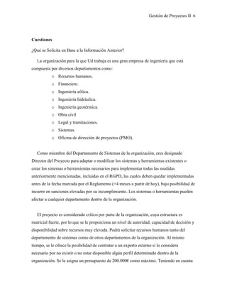 Gestión de Proyectos II 6
Cuestiones
¿Qué se Solicita en Base a la Información Anterior?
La organización para la que Ud trabaja es una gran empresa de ingeniería que está
compuesta por diversos departamentos como:
o Recursos humanos.
o Financiero.
o Ingeniería eólica.
o Ingeniería hidráulica.
o Ingeniería geotérmica.
o Obra civil
o Legal y tramitaciones.
o Sistemas.
o Oficina de dirección de proyectos (PMO).
Como miembro del Departamento de Sistemas de la organización, eres designado
Director del Proyecto para adaptar o modificar los sistemas y herramientas existentes o
crear los sistemas o herramientas necesarios para implementar todas las medidas
anteriormente mencionadas, incluidas en el RGPD, las cuales deben quedar implementadas
antes de la fecha marcada por el Reglamento (+4 meses a partir de hoy), bajo posibilidad de
incurrir en sanciones elevadas por su incumplimiento. Los sistemas o herramientas pueden
afectar a cualquier departamento dentro de la organización.
El proyecto es considerado crítico por parte de la organización, cuya estructura es
matricial fuerte, por lo que se le proporciona un nivel de autoridad, capacidad de decisión y
disponibilidad sobre recursos muy elevada. Podrá solicitar recursos humanos tanto del
departamento de sistemas como de otros departamentos de la organización. Al mismo
tiempo, se le ofrece la posibilidad de contratar a un experto externo si lo considera
necesario por no existir o no estar disponible algún perfil determinado dentro de la
organización. Se le asigna un presupuesto de 200.000€ como máximo. Teniendo en cuenta
 