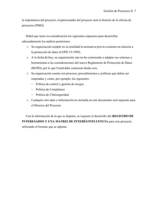 Gestión de Proyectos II 7
la importancia del proyecto, el patrocinador del proyecto será el director de la oficina de
proyectos (PMO).
Habrá que tener en consideración los siguientes supuestos para desarrollar
adecuadamente los análisis posteriores:
o Su organización cumple en su totalidad la normativa previa existente en relación a
la protección de datos (LOPD 15/1999).
o A la fecha de hoy, su organización aún no ha comenzado a adaptar sus sistemas y
herramientas a las consideraciones del nuevo Reglamento de Protección de Datos
(RGPD), por lo que Usted debe comenzar desde cero.
o Su organización cuenta con procesos, procedimientos y políticas que deben ser
respetadas y como, por ejemplo, las siguientes:
­ Política de control y gestión de riesgos.
­ Política de Compliance.
­ Política de Ciberseguridad.
o Cualquier otro dato o información no incluida en este documento será supuesto para
el Director del Proyecto.
Con la información de la que se dispone, se requiere el desarrollo del REGISTRO DE
INTERESADOS Y UNA MATRIZ DE INTERÉS/INFLUENCIA para este proyecto,
utilizando el formato que se adjunta.
 