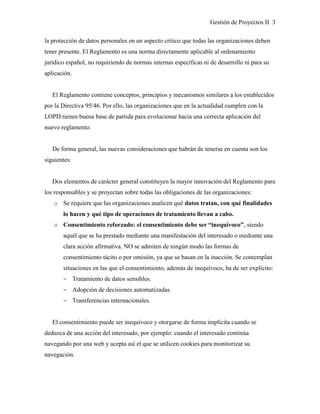 Gestión de Proyectos II 3
la protección de datos personales en un aspecto crítico que todas las organizaciones deben
tener presente. El Reglamento es una norma directamente aplicable al ordenamiento
jurídico español, no requiriendo de normas internas específicas ni de desarrollo ni para su
aplicación.
El Reglamento contiene conceptos, principios y mecanismos similares a los establecidos
por la Directiva 95/46. Por ello, las organizaciones que en la actualidad cumplen con la
LOPD tienen buena base de partida para evolucionar hacia una correcta aplicación del
nuevo reglamento.
De forma general, las nuevas consideraciones que habrán de tenerse en cuenta son los
siguientes:
Dos elementos de carácter general constituyen la mayor innovación del Reglamento para
los responsables y se proyectan sobre todas las obligaciones de las organizaciones:
o Se requiere que las organizaciones analicen qué datos tratan, con qué finalidades
lo hacen y qué tipo de operaciones de tratamiento llevan a cabo.
o Consentimiento reforzado: el consentimiento debe ser “inequívoco”, siendo
aquél que se ha prestado mediante una manifestación del interesado o mediante una
clara acción afirmativa. NO se admiten de ningún modo las formas de
consentimiento tácito o por omisión, ya que se basan en la inacción. Se contemplan
situaciones en las que el consentimiento, además de inequívoco, ha de ser explícito:
­ Tratamiento de datos sensibles.
­ Adopción de decisiones automatizadas.
­ Transferencias internacionales.
El consentimiento puede ser inequívoco y otorgarse de forma implícita cuando se
deduzca de una acción del interesado, por ejemplo: cuando el interesado continúa
navegando por una web y acepta así el que se utilicen cookies para monitorizar su
navegación.
 