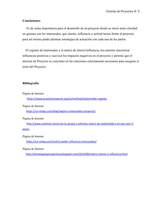 Gestión de Proyectos II 9
Conclusiones
Es de suma importancia para el desarrollo de un proyecto desde su inicio tener claridad
en quienes son los interesados, que interés, influencia y actitud tienen frente al proyecto
para así mismo poder plantear estrategias de actuación con cada una de las partes.
El registro de interesados y la matriz de interés/influencia, nos permite maximizar
influencias positivas y suavizar los impactos negativos en el proyecto y permite que el
director de Proyecto se concentre en las relaciones estrictamente necesarias para asegurar el
éxito del Proyecto.
Bibliografía
Página de Internet
https://www.praxisframework.org/es/method/stakeholder-register
Página de Internet
https://uv-mdap.com/blog/registro-interesados-proyecto/
Página de Internet
http://www.ceolevel.com/crea-tu-propia-y-efectiva-matriz-de-stakeholders-en-tan-solo-3-
pasos
Página de Internet
https://uv-mdap.com/matriz-poder-influencia-interesados/
Página de Internet
http://estrategiayprospectiva.blogspot.com/2014/08/matriz-interes-e-influencia.html
 