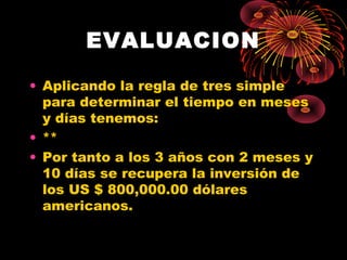 EVALUACION 
• Aplicando la regla de tres simple 
para determinar el tiempo en meses 
y días tenemos: 
• ** 
• Por tanto a los 3 años con 2 meses y 
10 días se recupera la inversión de 
los US $ 800,000.00 dólares 
americanos. 
 
