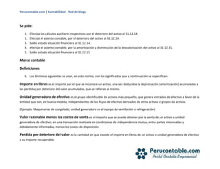 Perucontable.com | Contabilidad - Red de blogs
Se pide:
1. Efectúa los cálculos auxiliares respectivos por el deterioro del activo al 31.12.14.
2. Efectúe el asiento contable, por el deterioro del activo al 31.12.14.
3. Saldo estado situación financiera al 31.12.14.
4. efectúe el asiento contable, por la amortización y disminución de la desvalorización del activo al 31.12.15.
5. Saldo estado situación financiera al 31.12.15
Marco contable
Definiciones
6. Los términos siguientes se usan, en esta norma, con los significados que a continuación se especifican:
Importe en libros es el importe por el que se reconoce un activo, una vez deducidas la depreciación (amortización) acumuladas a
las perdidas por deterioro del valor acumuladas, que se refieran al mismo.
Unidad generadora de efectivo es el grupo identificable de activos más pequeño, que genera entradas de efectivo a favor de la
entidad que son, en buena medida, independientes de los flujos de efectivo derivados de otros activos o grupos de activos.
(Ejemplo: Maquinarias de congelado, unidad generadora es el equipo de ventilación o refrigeración)
Valor razonable menos los costos de venta es el importe que se puede obtener por la venta de un activo o unidad
generadora de efectivo, en una transacción realizada en condiciones de independencia mutua, entre partes interesadas y
debidamente informadas, menos los costos de disposición.
Perdida por deterioro del valor es la cantidad en que excede el importe en libros de un activo o unidad generadora de efectivo
a su importe recuperable.
 