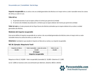 Perucontable.com | Contabilidad - Red de blogs
Importe recuperable de un activo o de una unidad generadora de efectivo es el mayor entre su valor razonable menos los costos
de venta y su valor en uso.
Vida útil es:
a. El periodo durante el cual se espera utilizar el archivo por parte de la entidad
b. El número de entidades de producción o similares que se espera obtener del mismo por parte de la entidad.
Valor en uso es el valor presente de los flujos futuros de efectivo estimados que se espera obtener de ua cativo o unidad
generadora de efectivo.
Medición del importe recuperable
Esta norma define el importe recuperable de un activo o de una entidad generadora de efectivo como el mayor entre su valor
razonable menos los costos de venta y su valor en uso.
Deterioro: Cantidad en que excede el importe en libros de un activo a su importe recuperable.
NIC 36: Ejemplo: Maquinaria Textil
Importe en libros Valor razonable – costo de venta Valor en uso
40,000 35,000 29,000
El mayor
Importe recuperable
Maquina en libro S/. 40,000 – Valor recuperable (razonable) S/. 35,000 = Deterioro S/. 5,000
Los S/. 5,000 se reconoce como una estimación por deterioro. (Asiento: 68522 a 36332)
 