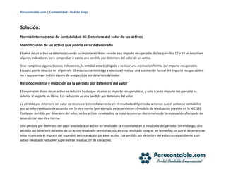 Perucontable.com | Contabilidad - Red de blogs
Solución:
Norma Internacional de contabilidad 36: Deterioro del valor de los activos
Identificación de un activo que podría estar deteriorado
El valor de un activo se deteriora cuando su importe en libros excede a su importe recuperable. En los párrafos 12 a 14 se describen
algunos indicadores para comprobar si existe una perdida por deterioro del valor de un activo.
Si se cumpliese alguno de esos indicadores, la entidad estará obligada a realizar una estimación formal del importe recuperable.
Excepto por lo descrito en el párrafo 10 esta norma no obliga a la entidad realizar una estimación formal del importe recuperable si
no s representase indicio alguno de una perdida por deterioro del valor.
Reconocimiento y medición de la pérdida por deterioro del valor
El importe en libros de un activo se reducirá hasta que alcance su importe recuperable si, y solo si, este importe recuperable es
inferior al importe en libros. Esa reducción es una perdida por deterioro del valor.
La pérdida por deterioro del valor se reconocerá inmediatamente en el resultado del periodo, a menos que el activo se contabilice
por su valor revaluado de acuerdo con la otra norma (por ejemplo de acuerdo con el modelo de revaluación previsto en la NIC 16).
Cualquier pérdida por deterioro del valor, en los activos revaluados, se tratara como un decremento de la revaluación efectuada de
acuerdo con esa otra norma.
Una perdida por deterioro del valor asociada a un activo no revaluado se reconocerá en el resultado del periodo. Sin embargo, una
perdida por deterioro del valor de un activo revaluado se reconocerá, en otro resultado integral, en la medida en que el deterioro de
valor no exceda el importe del superávit de revaluación para ese activo. Esa perdida por deterioro del valor correspondiente a un
activo revaluado reduce el superávit de revaluación de ese activo.
 