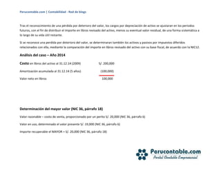 Perucontable.com | Contabilidad - Red de blogs
Tras el reconocimiento de una pérdida por deterioro del valor, los cargos por depreciación de activo se ajustaran en los periodos
futuros, con el fin de distribuir el importe en libros revisado del activo, menos su eventual valor residual, de una forma sistemática a
lo largo de su vida útil restante.
Si se reconoce una perdida por deterioro del valor, se determinaran también los activos y pasivos por impuestos diferidos
relacionados con ella, mediante la comparación del importe en libros revisado del activo con su base fiscal, de acuerdo con la NIC12.
Análisis del caso – Año 2014
Costo en libros del activo al 31.12.14 (2009) S/. 200,000
Amortización acumulada al 31.12.14 (5 años) (100,000)
Valor neto en libros 100,000
Determinación del mayor valor (NIC 36, párrafo 18)
Valor razonable – costo de venta, proporcionado por un perito S/. 20,000 (NIC 36, párrafo 6)
Valor en uso, determinado el valor presente S/. 19,000 (NIC 36, párrafo 6)
Importe recuperable el MAYOR = S/. 20,000 (NIC 36, párrafo 18)
 