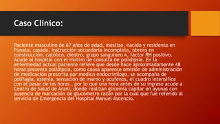 Caso Clínico:
Paciente masculino de 67 años de edad, mestizo, nacido y residente en
Punata, casado, instrucción secundaria incompleta, obrero en
construcción, católico, diestro, grupo sanguíneo A, factor RH positivo.
Acude al hospital con el motivo de consulta de polidipsia. En la
enfermedad actual paciente refiere que desde hace aproximadamente 48
horas presenta polidipsia, como causa aparente omisión de administración
de medicación prescrita por medico endocrinilogo, se acompaña de
polifagia, astenia, sensación de mareo y acufenos, el cuadro intensifica
con el pasar de las horas , por lo que una hora antes de su ingreso acude a
Centro de Salud de Arani, donde realizan glicemia capilar en ayunas con
ausencia de marcación de glucómetro razón por la cual que fue referido al
servicio de Emergencia del Hospital Manuel Ascencio.
 