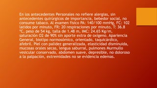 En los antecedentes Personales no refiere alergias, sin
antecedentes quirúrgicos de importancia, bebedor social, no
consume tabaco. Al examen físico PA: 140/100 mmHg, FC: 102
latidos por minuto, FR: 20 respiraciones por minuto, T: 36.8
ºC, peso de 54 kg, talla de 1,48 m, IMC: 24.65 Kg/m,
saturación O2 de 90% sin aporte extra de oxígeno. Apariencia
General, biotipo normosómico, orientado, taquicárdico,
afebril. Piel con palidez generalizada, elasticidad disminuida,
mucosas orales secas, lengua saburral, pulmones Murmullo
vesicular conservado, abdomen suave, depresible, no doloroso
a la palpación, extremidades no se evidencia edemas.
 