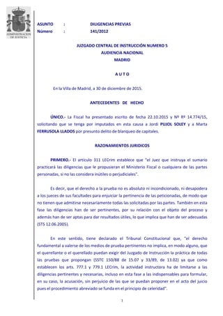 1
ASUNTO : DILIGENCIAS PREVIAS
Número : 141/2012
JUZGADO CENTRAL DE INSTRUCCIÓN NUMERO 5
AUDIENCIA NACIONAL
MADRID
A U T O
En la Villa de Madrid, a 30 de diciembre de 2015.
ANTECEDENTES DE HECHO
ÚNICO.- La Fiscal ha presentado escrito de fecha 22.10.2015 y Nº Rº 14.774/15,
solicitando que se tenga por imputados en esta causa a Jordi PUJOL SOLEY y a Marta
FERRUSOLA LLADOS por presunto delito de blanqueo de capitales.
RAZONAMIENTOS JURIDICOS
PRIMERO.- El artículo 311 LECrim establece que "el Juez que instruya el sumario
practicará las diligencias que le propusieran el Ministerio Fiscal o cualquiera de las partes
personadas, si no las considera inútiles o perjudiciales".
Es decir, que el derecho a la prueba no es absoluto ni incondicionado, ni desapodera
a los jueces de sus facultades para enjuiciar la pertinencia de las peticionadas, de modo que
no tienen que admitirse necesariamente todas las solicitadas por las partes. También en esta
fase las diligencias han de ser pertinentes, por su relación con el objeto del proceso y
además han de ser aptas para dar resultados útiles, lo que implica que han de ser adecuadas
(STS 12.06.2005).
En este sentido, tiene declarado el Tribunal Constitucional que, "el derecho
fundamental a valerse de los medios de prueba pertinentes no implica, en modo alguno, que
el querellante o el querellado puedan exigir del Juzgado de Instrucción la práctica de todas
las pruebas que propongan (SSTC 150/88 de 15.07 y 33/89, de 13.02) ya que como
establecen los arts. 777.1 y 779.1 LECrim, la actividad instructora ha de limitarse a las
diligencias pertinentes y necesarias, incluso en esta fase a las indispensables para formular,
en su caso, la acusación, sin perjuicio de las que se puedan proponer en el acto del juicio
pues el procedimiento abreviado se funda en el principio de celeridad".
 