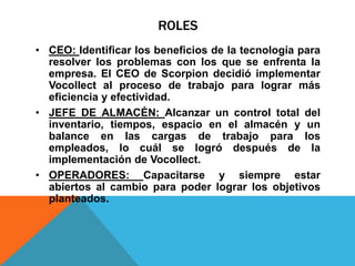 ROLES
• CEO: Identificar los beneficios de la tecnología para
resolver los problemas con los que se enfrenta la
empresa. El CEO de Scorpion decidió implementar
Vocollect al proceso de trabajo para lograr más
eficiencia y efectividad.
• JEFE DE ALMACÉN: Alcanzar un control total del
inventario, tiempos, espacio en el almacén y un
balance en las cargas de trabajo para los
empleados, lo cuál se logró después de la
implementación de Vocollect.
• OPERADORES: Capacitarse y siempre estar
abiertos al cambio para poder lograr los objetivos
planteados.
 