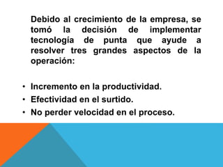 Debido al crecimiento de la empresa, se
tomó la decisión de implementar
tecnología de punta que ayude a
resolver tres grandes aspectos de la
operación:
• Incremento en la productividad.
• Efectividad en el surtido.
• No perder velocidad en el proceso.
 