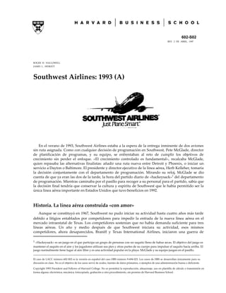 602-S02
REV. 2 DE ABRIL, 1997
ROGER H. HALLOWELL
JAMES L. HESKETT
Southwest Airlines: 1993 (A)
En el verano de 1993, Southwest Airlines estaba a la espera de la entrega inminente de dos aviones
sin ruta asignada. Como con cualquier decisión de programación en Southwest, Pete McGlade, director
de planificación de programas, y su equipo, se enfrentaban al reto de cumplir los objetivos de
crecimiento sin perder el enfoque. «El crecimiento controlado es fundamental», recalcaba McGlade,
quien repasaba las alternativas finalistas: añadir una ruta nueva entre Detroit y Phoenix, o iniciar un
servicio a Dayton o Baltimore. El presidente y director ejecutivo de la línea aérea, Herb Kelleher, tomaría
la decisión conjuntamente con el departamento de programación. Mirando su reloj, McGlade se dio
cuenta de que ya eran las dos de la tarde, la hora del partido diario de «hackeysack»1
del departamento
de programación. Mientras caminaba por el pasillo para recoger a su personal para el partido, sabía que
la decisión final tendría que conservar la cultura y espíritu de Southwest que le había permitido ser la
única línea aérea importante en Estados Unidos que tuvo beneficios en 1992.
Historia. La línea aérea construida «con amor»
Aunque se constituyó en 1967, Southwest no pudo iniciar su actividad hasta cuatro años más tarde
debido a litigios entablados por competidores para impedir la entrada de la nueva línea aérea en el
mercado intraestatal de Texas. Los competidores sostenían que no había demanda suficiente para tres
líneas aéreas. Un año y medio después de que Southwest iniciara su actividad, esos mismos
competidores, ahora desaparecidos, Braniff y Texas International Airlines, iniciaron una guerra de
1 «Hackeysack» es un juego en el que participa un grupo de personas con un saquito lleno de habas secas. El objetivo del juego es
mantener el saquito en el aire y los jugadores utilizan sus pies y otras partes de su cuerpo para impulsar el saquito hacia arriba. El
juego normalmente tiene lugar al aire libre y es una actividad popular en la playa. McGlade y su equipo juegan en el pasillo.
_________________________________________________________________________________________________________________
El caso de LACC número 602-S02 es la versión en español del caso HBS número 9-694-023. Los casos de HBS se desarrollan únicamente para su
discusión en clase. No es el objetivo de los casos servir de avales, fuentes de datos primarios, o ejemplos de una administración buena o deficiente.
Copyright 1993 President and Fellows of Harvard College. No se permitirá la reproducción, almacenaje, uso en plantilla de cálculo o transmisión en
forma alguna: electrónica, mecánica, fotocopiado, grabación u otro procedimiento, sin permiso de Harvard Business School.
 