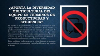 ¿APORTA LA DIVERSIDAD
MULTICULTURAL DEL
EQUIPO EN TÉRMINOS DE
PRODUCTIVIDAD Y
EFICIENCIA?
Sí, aporta en la productividad, ya que los miembros de cada
equipo conocen mas acerca de los problemas de su entorno, y
pueden solucionarlo rápidamente sin embargo, la satisfacción de
los equipos individualmente no será buena, ya que como
observamos en el caso cada equipo tenían quejas sobre el sueldo,
el trato por parte de la empresa, favoritismo, desigualdad de
oportunidades y discusiones entre lideres de equipos.
Estos problemas conllevan a que no exista eficiencia al momento
de comunicarse entre equipos, y que el problema no sea resuelto
a tiempo.
 