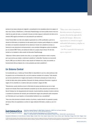 Sucursales de Informatica en el mundo: Alemania • Australia • Bélgica • Canadá • China • Corea • España • Estados Unidos • Francia • Irlanda • Japón • Países Bajos • Portugal • Reino Unido • Singapur • Suiza 
© 2008 Informatica Corporation. Todos los derechos reservados. Impreso en España. Informatica, el logotipo de Informatica y Data Explorer son marcas comerciales o marcas comerciales registradas de Informatica Corporation en los Estados 
Unidos y en jurisdicciones de todo el mundo. Todos los demás nombres de compañías y productos son nombres comerciales o marcas comerciales registradas de sus respectivos dueños. 
Informatica en España: Albasanz 15, 28037 Madrid • Constitución 1, 08960 Sant Just Desvern, Barcelona 
Teléfono: 917 876 140. Fax: 933 714 895. www.informatica.com/es 
Sede central mundial: 100 Cardinal Way, Redwood City, CA 94063 (Estados Unidos) 
Teléfono: + (1) 650.385.5000. Fax: 650.385.5500. Número gratuito en Estados Unidos: 1.800.653.9871 www.informatica.com 
6931ES (30/05/2011) 
escritura de las tareas rutinarias de migración y comprobación de los resultados antes de la carga en el 
data mart). Gracias a PowerCenter y a Informatica PowerExchange, nos hemos podido ahorrar más de la 
mitad de esa parte del coste y, al compartir el recurso con todo el grupo, la estimación del retorno de la 
inversión (ROI) seguirá aumentando con cada extracción que realicemos”. 
Si bien Thames Water no se fijó como objetivo la generación de un ROI cuantificable a partir de la 
solución de Informatica, la importancia de este aspecto para la empresa queda reflejada en su decisión 
de realizar una importante actualización de los sistemas en función de la plataforma de base. La 
herencia de unas soluciones de almacenamiento y unos servidores heterogéneos acaba de sustituirse 
por una solución IBM P Series, con escritura de datos en su propio array de discos. Por otro lado, 
también se ha instalado la última versión de Informatica PowerExchange. 
“Utilizamos el último sistema durante cinco años y su uso seguía aumentando en toda la empresa, 
por lo que tuvimos que ampliar y modernizar la plataforma”, señala Weir. “Accenture nos recomendó 
recurrir a IBM, que nos ofreció no sólo la mejor solución de hardware de su clase, sino también un 
funcionamiento fácil por disponer de un único proveedor para toda la plataforma”. 
Un Sistema Central 
Es incuestionable que, a medida que Thames Water ha desarrollado el uso de su data warehouse, éste 
ha pasado de ser una herramienta útil a uno de los sistemas centrales de la empresa. “Cada decisión 
que se toma actualmente en el negocio está basada en información procesada por el data mart, ya 
se trate de datos sobre activos operativos, facturación de clientes, previsiones financieras o soporte al 
negocio. Se ha convertido en un sistema clave para la empresa”, asegura Jim Weir. 
“Naturalmente, cuando decidimos recurrir a Informatica fue porque pensábamos que era la mejor 
solución del mercado. Ahora resulta interesante comprobar que las otras soluciones que teníamos en la 
lista de finalistas han ido desapareciendo del mercado. Cuando decidimos actualizar el entorno volvimos 
a considerar las soluciones del mercado, pero sencillamente ninguna otra aplicación podía compararse 
con Informatica por lo que respecta a la funcionalidad, facilidad de uso y escalabilidad.” 
“Hace cinco años tomamos la decisión correcta a la primera y nuestra elección ha superado la prueba 
del tiempo. Ahora mis expectativas se centran en seguir utilizando Informatica y ampliar su uso en el 
futuro”. 
“Hace cinco años tomamos la 
decisión correcta a la primera y 
nuestra elección ha superado la 
prueba del tiempo. Ahora mis 
expectativas se centran en seguir 
utilizando Informatica y ampliar su 
uso en el futuro”. 
– Jim Weir, responsable del programa de 
soporte empresarial 
