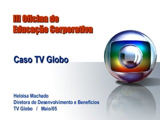 III Oficina de  Educação Corporativa Caso TV Globo Heloisa Machado Diretora de Desenvolvimento e Benefícios TV Globo  /  Maio/05 