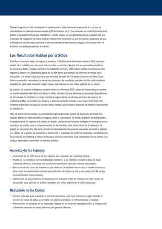 El proyecto ganó aún más complejidad al implementar el data warehouse empresarial a la vez que se 
consolidaban los sistemas transaccionales (ERP, facturación, etc.). “Fue necesario un control tremendo de la 
gestión del proyecto de business intelligence”, apunta Calaes. “La simultaneidad de los proyectos hizo que 
el proceso de integración de datos resultara todavía más importante, ya que era preciso asegurarse de que 
la Plataforma de Informatica admitiría el proceso paralelo de los sistemas antiguos a los nuevos. Pero no 
teníamos por qué preocuparnos: lo admite”. 
Los Resultados Hablan por sí Solos 
Al unificar conceptos, reglas de negocio y procesos, la Plataforma de Informatica ofrece a VIVO una única 
versión de la realidad, que sirve para reducir costes y aumentar ingresos, a la vez que acelera una toma 
de decisiones fiable y precisa. Asimismo, la plataforma permite a VIVO realizar análisis comparativos entre 
regiones y obtener una perspectiva global de los KPI. Ahora, por ejemplo, los informes de ventas están 
disponibles y se envían cada dos horas por mensajes de texto SMS al equipo de ventas de Brasil. Estos 
informes presentan indicadores de ventas que comparan los resultados parciales del día con los objetivos 
establecidos para cada ubicación. Según Calaes, esto redunda en una mayor agilidad de las ventas. 
La solución de business intelligence contiene miles de millones de CDR y datos de facturación para realizar 
un análisis detallado del tráfico real frente al tráfico facturado, lo que disminuye el porcentaje de problemas 
de facturación. Por otro lado, un mejor modelo de segmentación de clientes permite a los equipos de 
marketing de VIVO personalizar las ofertas y la atención al cliente. Gracias a una mayor eficiencia en los 
modelos de previsión de bajas, se pueden tomar medidas para limitar la deserción de clientes e incrementar 
su satisfacción. 
VIVO ha disminuido los costes y aumentado los ingresos tomando cientos de decisiones de forma más 
rápida y efectiva en más unidades de negocio como la planificación de ventas, la gestión de distribuidores, 
el aseguramiento de ingresos y el análisis de fraude. La solución de business intelligence ha integrado datos 
complejos de perfiles, usos y comportamientos de los clientes y es la fuente oficial de la aplicación de 
gestión de campañas. Por otra parte, permite la automatización de procesos manuales, aumenta la agilidad 
y la calidad de la gestión de campañas, e incrementa la capacidad de medir los resultados y la eficiencia de 
las iniciativas de marketing al ofrecer productos y servicios adecuados a las necesidades de los clientes. Las 
ventajas obtenidas se concretan en distintos ámbitos: 
Aumento de los Ingresos 
• Incremento de un 30% anual de los ingresos por campañas de marketing directo. 
• Mejora de las iniciativas de marketing para conservar a los clientes y reducir la tasa de bajas 
(mediante ofertas e iniciativas con una fuerte orientación hacia los clientes adecuados). 
• Reducción de los casos de insolvencia por medio de la implementación de un modelo estadístico 
para prever incumplimientos (menos cancelaciones de activos al año y una caída del 24% de los 
incumplimientos intencionados). 
• Disminución de los problemas de facturación al comparar miles de millones de CDR y datos de 
facturación para obtener un análisis detallado del tráfico real frente al tráfico facturado. 
Reducción de los Costes 
• Entorno unificado para respaldar la toma de decisiones, que hace disminuir en gran medida el 
número de bases de datos y, por tanto, los costes operativos, de infraestructura y recursos. 
• Minimización del impacto de las consultas directas en los sistemas transaccionales, y reducción de 
la inversión necesaria en estos sistemas para generar informes. 
 