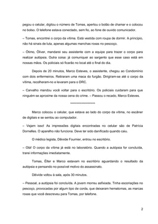 2
pegou o celular, digitou o número de Tomas, apertou o botão de chamar e o colocou
no bolso. O telefone estava conectado, sem fio, ao fone de ouvido comunicador.
– Tomas, encontrei o corpo da vítima. Está vestida com roupa de dormir. A princípio,
não há sinais de luta, apenas algumas manchas roxas no pescoço.
– Ótimo, Óliver, mandarei seu assistente com a equipe para trazer o corpo para
realizar autópsia. Outra coisa: já comuniquei ao sargento que esse caso está em
nossas mãos. Os policiais só ficarão no local até o final do dia.
Depois de 20 minutos, Marco Esteves, o assistente, chegou ao Condomínio
com dois enfermeiros. Retiraram uma maca do furgão. Dirigiram-se até o corpo da
vítima, recolheram-no e levaram para o DRC.
– Carvalho mandou você voltar para o escritório. Os policiais cuidaram para que
ninguém se aproxime da nossa cena do crime. – Passou o recado, Marco Esteves.
********************
Marco colocou o celular, que estava ao lado do corpo da vítima, no escâner
de digitais e se sentou ao computador.
– Vejam isso! As impressões digitais encontradas no celular são de Patrícia
Dornelles. O aparelho não funciona. Deve ter sido danificado quando caiu.
O médico legista, Dêivide Fournier, entrou no escritório.
– Olá! O corpo da vítima já está no laboratório. Quando a autópsia for concluída,
trarei informações imediatamente.
Tomas, Élter e Marco estavam no escritório aguardando o resultado da
autópsia e pensando no possível motivo do assassinato.
Dêivide voltou à sala, após 30 minutos.
– Pessoal, a autópsia foi concluída. A jovem morreu asfixiada. Tinha escoriações no
pescoço, provocadas por algum tipo de corda, que deixaram hematomas, as marcas
roxas que você descreveu para Tomas, por telefone.
 