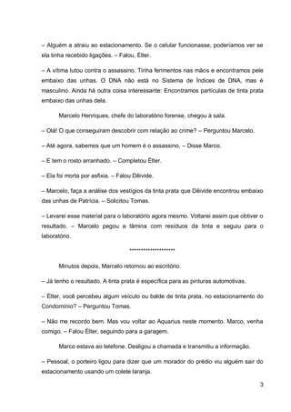 3
– Alguém a atraiu ao estacionamento. Se o celular funcionasse, poderíamos ver se
ela tinha recebido ligações. – Falou, Élter.
– A vítima lutou contra o assassino. Tinha ferimentos nas mãos e encontramos pele
embaixo das unhas. O DNA não está no Sistema de Índices de DNA, mas é
masculino. Ainda há outra coisa interessante: Encontramos partículas de tinta prata
embaixo das unhas dela.
Marcelo Henriques, chefe do laboratório forense, chegou à sala.
– Olá! O que conseguiram descobrir com relação ao crime? – Perguntou Marcelo.
– Até agora, sabemos que um homem é o assassino. – Disse Marco.
– E tem o rosto arranhado. – Completou Élter.
– Ela foi morta por asfixia. – Falou Dêivide.
– Marcelo, faça a análise dos vestígios da tinta prata que Dêivide encontrou embaixo
das unhas de Patrícia. – Solicitou Tomas.
– Levarei esse material para o laboratório agora mesmo. Voltarei assim que obtiver o
resultado. – Marcelo pegou a lâmina com resíduos da tinta e seguiu para o
laboratório.
********************
Minutos depois, Marcelo retornou ao escritório.
– Já tenho o resultado. A tinta prata é específica para as pinturas automotivas.
– Élter, você percebeu algum veículo ou balde de tinta prata, no estacionamento do
Condomínio? – Perguntou Tomas.
– Não me recordo bem. Mas vou voltar ao Aquarius neste momento. Marco, venha
comigo. – Falou Élter, seguindo para a garagem.
Marco estava ao telefone. Desligou a chamada e transmitiu a informação.
– Pessoal, o porteiro ligou para dizer que um morador do prédio viu alguém sair do
estacionamento usando um colete laranja.
 