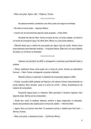 4
– Mais uma pista. Agora, vão! – Ordenou, Tomas.
********************
No estacionamento, avistaram uma Hilux prata com alguns arranhões.
– Ali está um carro prata. – Apontou Marco.
– Vamos ver se encontramos alguma coisa suspeita. – Falou Élter.
Na parte de trás da Hilux, havia um saco de lixo, um pneu estepe, um boné e
um tonel de armazenar água. Ao olhar bem, Marco viu uma corda elástica.
– Dêivide disse que a asfixia foi provocada por algum tipo de corda. Vamos levar
esse esticador para Marcelo analisar. – Enquanto falava, Élter tirou um saco plástico
do bolso e o envolveu no esticador.
********************
Voltaram ao escritório do DRC e entregaram o esticador para Marcelo fazer a
análise.
– Ótimo, detetives! Essa corda pode ser a arma do crime. Vamos ao laboratório
forense. – Falou Tomas, entregando o pacote a Marcelo.
Marcelo colocou o esticador no detector de impressões digitais e DNA.
– Pronto, encontrei DNA epitelial de Patrícia e do mesmo homem desconhecido na
corda elástica. Sem dúvidas, essa é a arma do crime! – Disse, levantando-se da
cadeira do computador.
Enquanto seguia para a o detector, Élter percebeu o escâner registrar mais
alguma coisa. Sentou-se ao computador.
– Ainda tem mais! O escâner detectou amônia e água oxigenada no esticador.
Esses dois produtos são usados para a tintura de cabelo. – Informou Élter.
– Agora, ficou um pouco mais fácil. O assassino pintou o cabelo para ficar loiro. –
Afirmou Tomas.
– Mais uma pista: o assassino é loiro. – Confirmou Marco.
 