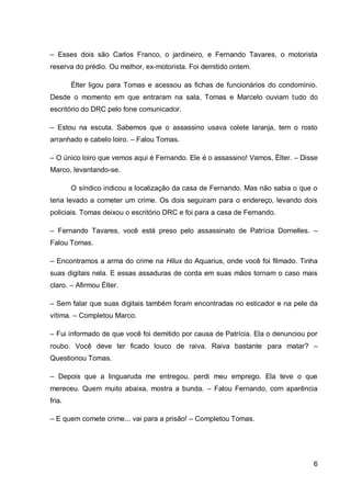 6
– Esses dois são Carlos Franco, o jardineiro, e Fernando Tavares, o motorista
reserva do prédio. Ou melhor, ex-motorista. Foi demitido ontem.
Élter ligou para Tomas e acessou as fichas de funcionários do condomínio.
Desde o momento em que entraram na sala, Tomas e Marcelo ouviam tudo do
escritório do DRC pelo fone comunicador.
– Estou na escuta. Sabemos que o assassino usava colete laranja, tem o rosto
arranhado e cabelo loiro. – Falou Tomas.
– O único loiro que vemos aqui é Fernando. Ele é o assassino! Vamos, Élter. – Disse
Marco, levantando-se.
O síndico indicou a localização da casa de Fernando. Mas não sabia o que o
teria levado a cometer um crime. Os dois seguiram para o endereço, levando dois
policiais. Tomas deixou o escritório DRC e foi para a casa de Fernando.
– Fernando Tavares, você está preso pelo assassinato de Patrícia Dornelles. –
Falou Tomas.
– Encontramos a arma do crime na Hilux do Aquarius, onde você foi filmado. Tinha
suas digitais nela. E essas assaduras de corda em suas mãos tornam o caso mais
claro. – Afirmou Élter.
– Sem falar que suas digitais também foram encontradas no esticador e na pele da
vítima. – Completou Marco.
– Fui informado de que você foi demitido por causa de Patrícia. Ela o denunciou por
roubo. Você deve ter ficado louco de raiva. Raiva bastante para matar? –
Questionou Tomas.
– Depois que a linguaruda me entregou, perdi meu emprego. Ela teve o que
mereceu. Quem muito abaixa, mostra a bunda. – Falou Fernando, com aparência
fria.
– E quem comete crime... vai para a prisão! – Completou Tomas.
 