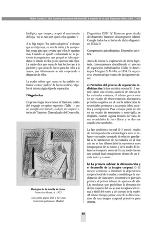 Molins Carrido LC, et al Trastorno generalizado del desarrollo. A propósito de un caso. Psiquiatría Pública 2000; 12 (1)




biológica, que tampoco aceptó el matrimonio                      Diagnóstico DSM IV: Trastorno generalizado
del hijo,“no se casó con quien ellos querían”).                  del desarrollo: Trastorno desintegrativo infantil.
                                                                 Cumple todos los criterios de dicho diagnósti-
A su hija mayor,“los padres adoptivos” le decían                 co. (Tabla 2)
que era hija suya, en vez de nieta, y le compra-
ban cosas para que creyera que ellos le querían                  Comprensión psicodinámica: Depresión psicó-
más. Cuando se quedó embarazada de la pa-                        tica.
ciente le preguntaron que porqué se había que-
dado en estado si ellos ya no querían más hijos.                 Antes de iniciar la explicación de dicha hipó-
La madre dice que nunca le han hecho caso a la                   tesis, comenzaremos describiendo el proceso
paciente y que ahora le hacen para dar celos a la                de separación-individuación (Tabla 3) descri-
mayor, que últimamente se está empezando a                       to por Margaret S. Mahler en 1954. Es un pro-
distanciar de ellos.                                             ceso secuencial que consta de las siguientes fa-
                                                                 ses:
La madre refiere que nunca se ha podido en-
frentar a estos “padres”, le hacen sentirse culpa-               a) Preludios del proceso de separación-in-
ble si intenta algún tipo de separación.                         dividuación: la fase autística normal (1-2 me-
                                                                 ses): existe una relativa ausencia de catexia de
Diagnóstico                                                      los estímulos externos, el infante parece estar
                                                                 en un estado de desorientación alucinatoria
En primer lugar descartamos el Trastorno mixto                   primitiva negativa, en el cual la satisfacción de
del lenguaje receptivo-expresivo (Tabla 1) por                   necesidades pertenece a su propia órbita autís-
no cumplir el criterio C, es decir, sí cumple cri-               tica y omnipotente. Pasa la mayor parte del día
terios de Trastorno Generalizado del Desarrollo.                 en un estado de semisueño y semivigilia, se
                                                                 despierta cuando alguna tensión derivada de
                                                                 sus necesidades lo hace llorar y se duerme
                                                                 cuando está satisfecho.

                                                                 La fase simbiótica normal (3-5 meses): estadio
                                                                 de interdependencia sociobiológica entre el in-
                                                                 fante y su madre, un estado de relación preobje-
                                                                 tal, o de satisfacción de necesidades, en el cual
                                                                 aún no se han diferenciado las representaciones
                                                                 intrapsíquicas del sí-mismo y de la madre. El in-
                                                                 fante se comporta como si él y su madre fueran
                                                                 una unidad dual omnipotente dentro de un lí-
                                                                 mite único y común.

                                                                 b) La primera subfase: la diferenciación y
                                                                 el desarrollo de la imagen corporal (5-12
                                                                 meses): comienza a disminuir la dependencia
                                                                 corporal total de la madre, a medida que la ma-
                                                                 duración de funciones locomotrices parciales
                                                                 produce el primer intento de apartarse de ella.
                                                                 Las conductas que posibilitan la demarcación
    Bodegón de la botella de Jerez                               del yo respecto del no-yo son la exploración vi-
      Francisco Bores, h. 1925                                   sual y táctil del rostro y del cuerpo de la madre.
                                                                 Al mismo tiempo parece ocurrir la diferencia-
    Cera sobre papel, 260 x 327 mm                               ción de una imagen corporal primitiva, pero
     Colección particular, Madrid                                distinta.



                                                           68
 