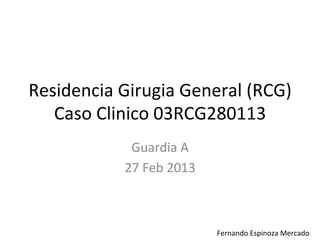 Residencia	
  Girugia	
  General	
  (RCG)	
  
   Caso	
  Clinico	
  03RCG280113	
  
                 Guardia	
  A	
  
                27	
  Feb	
  2013	
  



                                        	
  	
  	
  	
  	
  	
  	
  Fernando	
  Espinoza	
  Mercado	
  
 