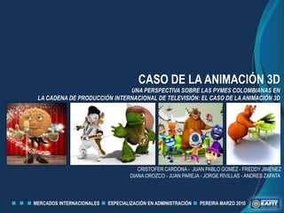 CASO DE LA ANIMACIÓN 3D UNA PERSPECTIVA SOBRE LAS PYMES COLOMBIANAS EN  LA CADENA DE PRODUCCIÓN INTERNACIONAL DE TELEVISIÓN: EL CASO DE LA ANIMACIÓN 3D CRISTOFER CARDONA -  JUAN PABLO GOMÉZ - FREDDY JIMENEZ DIANA OROZCO - JUAN PAREJA - JORGE RIVILLAS - ANDRES ZAPATA  