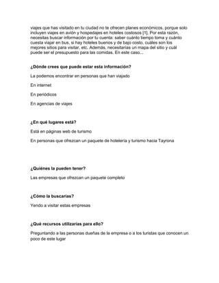 viajes que has visitado en tu ciudad no te ofrecen planes económicos, porque solo
incluyen viajes en avión y hospedajes en hoteles costosos [1]. Por esta razón,
necesitas buscar información por tu cuenta: saber cuánto tiempo toma y cuánto
cuesta viajar en bus, si hay hoteles buenos y de bajo costo, cuáles son los
mejores sitios para visitar, etc. Además, necesitarías un mapa del sitio y cuál
puede ser el presupuesto para las comidas. En este caso...


¿Dónde crees que puede estar esta información?

La podemos encontrar en personas que han viajado

En internet

En periódicos

En agencias de viajes



¿En qué lugares está?

Está en páginas web de turismo

En personas que ofrezcan un paquete de hotelería y turismo hacia Tayrona




¿Quiénes la pueden tener?

Las empresas que ofrezcan un paquete completo



¿Cómo la buscarías?

Yendo a visitar estas empresas



¿Qué recursos utilizarías para ello?

Preguntando a las personas dueñas de la empresa o a los turistas que conocen un
poco de este lugar
 