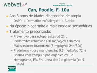 Can, Poodle, F, 10a
   Aos 3 anos de idade: diagnóstico de atopia
    – DAPP      Dermatite trofoalérgica   Atopia
 Na época: piodermite e malasseziose secundárias
 Tratamento preconizado:
    –   Preventivo para ectoparasitas cd 21 d
    –   Piodermite: cefalexina (30 mg/kg/cd 12h/25d)
    –   Malasseziose: itraconazol (5 mg/kg/cd 24h/30d)
    –   Prednisona (dose manutenção: 0,5 mg/kg/cd 72h)
    –   Banhos com xampu hipoalergênico cd 3 d
    –   Hemograma, FR, FH, urina tipo I e glicemia (cd 4
        meses)
 