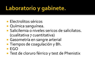 







Electrolitos séricos
Química sanguínea.
Salicilemia o niveles sericos de salicilatos.
(cualitativa 7 cuantitativa)
Gasometría en sangre arterial
Tiempos de coagulación y Bh.
EGO
Test de cloruro férrico y test de Phenistix

 