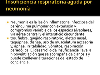 



Neumonía es la lesión inflamatoria infecciosa del
parénquima pulmonar con extensión y
compromiso variable de los espacios alveolares,
vía aérea central y el intersticio circundante.
tos, fiebre, quejido respiratorio, aleteo nasal,
taquipnea, disnea, uso de musculatura accesoria
y, apnea, irritabilidad, vómitos, respiración
paradójica. El desarrollo de Insuficiencia lleva a
hipoventilación que se acompaña de cianosis y
puede conllevar alteraciones del estado de
conciencia.

 