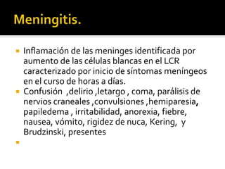 Inflamación de las meninges identificada por
aumento de las células blancas en el LCR
caracterizado por inicio de síntomas meníngeos
en el curso de horas a días.
 Confusión ,delirio ,letargo , coma, parálisis de
nervios craneales ,convulsiones ,hemiparesia,
papiledema , irritabilidad, anorexia, fiebre,
nausea, vómito, rigidez de nuca, Kering, y
Brudzinski, presentes




 