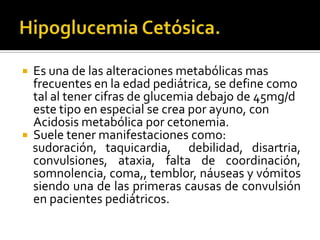 



Es una de las alteraciones metabólicas mas
frecuentes en la edad pediátrica, se define como
tal al tener cifras de glucemia debajo de 45mg/d
este tipo en especial se crea por ayuno, con
Acidosis metabólica por cetonemia.
Suele tener manifestaciones como:
sudoración, taquicardia, debilidad, disartria,
convulsiones, ataxia, falta de coordinación,
somnolencia, coma,, temblor, náuseas y vómitos
siendo una de las primeras causas de convulsión
en pacientes pediátricos.

 