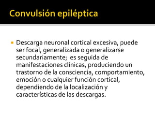 

Descarga neuronal cortical excesiva, puede
ser focal, generalizada o generalizarse
secundariamente; es seguida de
manifestaciones clínicas, produciendo un
trastorno de la consciencia, comportamiento,
emoción o cualquier función cortical,
dependiendo de la localización y
características de las descargas.

 
