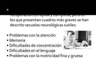 

En los pacientes con un proceso grado I, la
recuperación es rápida y completa; pero en
los que presentan cuadros más graves se han
descrito secuelas neurológicas sutiles:

• Problemas con la atención
• Memoria
• Dificultades de concentración
• Dificultades en el lenguaje
• Problemas con la motricidad fina y gruesa

 