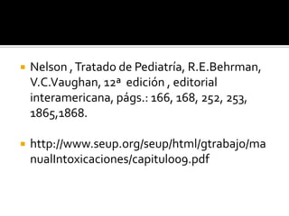 

Nelson , Tratado de Pediatría, R.E.Behrman,
V.C.Vaughan, 12ª edición , editorial
interamericana, págs.: 166, 168, 252, 253,
1865,1868.



http://www.seup.org/seup/html/gtrabajo/ma
nualIntoxicaciones/capitulo09.pdf

 