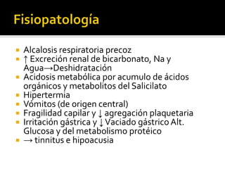 








Alcalosis respiratoria precoz
↑ Excreción renal de bicarbonato, Na y
Agua→Deshidratación
Acidosis metabólica por acumulo de ácidos
orgánicos y metabolitos del Salicilato
Hipertermia
Vómitos (de origen central)
Fragilidad capilar y ↓ agregación plaquetaria
Irritación gástrica y ↓ Vaciado gástrico Alt.
Glucosa y del metabolismo protéico
→ tinnitus e hipoacusia

 