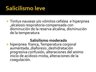 



Tinitus nauseas y/o vómitos cefalea e hiperpnea
,alcalosis respiratoria compensada con
disminución de la reserva alcalina, disminución
de la temperatura
Salisilismo moderado
hiperpnea franca, Temperatura corporal
aumentada ,diaforesis ,deshidratación
progresiva confusión, alteraciones del animo
inicio de acidosis mixta, alteraciones de la
coagulación.

 