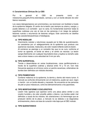 4. Características Clínicas De La CBS
Por lo general el CBS se presenta como un
nóduloúnico,pequeño,firme,redondeado, carnoso y con un borde elevado de color
blanco nacarado.
Los vasos telangiectasicos son prominentes y se reconocen con facilidad a través
de la epidermis delgada. El centro de la lesión casi siempre se ulcera y sangra, y
puede deberse a un comedón que no sana. Es fundamental examinar todas la
superficies cutáneas una vez al mes en las personas d en riesgo de padecer
lesiones nuevas o recurrencia de lesiones antigua. Este carcinoma se clasifica
según las característicasclínicas e histológicas.
a) TIPO NODULAR
Crecimiento nodular y voluminoso causado por la falta de queratinización,
se caracteriza por un adelgazamiento de la epidermis que produce una
apariencia nacarada, traslucida y de color rosado brillante sobre la lesión.
Al comienzo se asemeja a un comedón liso que no se cura, conforme el
tumor se agranda, el borde se eleva y el centro se necrosa. La lesión
sangra fácilmente con cualquier traumatismo leve y duplica su tamaño cada
seis a doce meses a una velocidad de 5 mm por año.
b) TIPO SUPERFICIAL
Tiende a desarrollarse en varias localizaciones, crece periféricamente a
través de la superficie cutánea y alcanza entre 10 y 15 cm. Con más
frecuencia aparece en el tronco como un parche escamoso, eritematoso de
bordes bien definidos con nódulos discretos.
c) TIPO PIGMENTADO
Contiene melanina en la epidermis, la dermis y dentro del mismo tumor. A
menudo se confunde clínicamente con el melanoma, puede ser azul, negro
o marrón con un borde elevado y nacarado. Se encuentra en las personas
de piel un poco másoscura, como los latinoamericanos o los japoneses.
d) TIPO MORFEAFORME O ESCLEROTICO
Lesión más agresiva que aparece como una placa plana similar a una
cicatriz hundida y de color amarillo pálido o blanco. Los bordes están mal
definidos a causa de los nódulos, las ulceraciones o la hemorragia que se
producen dentro de la placa .a menudo no se detecta o se diagnostica
erróneamente y tiene una tasa de curación más baja que el CBC nodular.
e) TIPO QUERATONICO
 