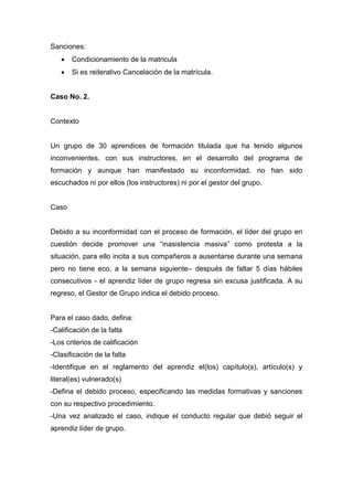 Sanciones:
 Condicionamiento de la matricula
 Si es reiterativo Cancelación de la matrícula.
Caso No. 2.
Contexto
Un grupo de 30 aprendices de formación titulada que ha tenido algunos
inconvenientes, con sus instructores, en el desarrollo del programa de
formación y aunque han manifestado su inconformidad, no han sido
escuchados ni por ellos (los instructores) ni por el gestor del grupo.
Caso
Debido a su inconformidad con el proceso de formación, el líder del grupo en
cuestión decide promover una “inasistencia masiva” como protesta a la
situación, para ello incita a sus compañeros a ausentarse durante una semana
pero no tiene eco, a la semana siguiente– después de faltar 5 días hábiles
consecutivos - el aprendiz líder de grupo regresa sin excusa justificada. A su
regreso, el Gestor de Grupo indica el debido proceso.
Para el caso dado, defina:
-Calificación de la falta
-Los criterios de calificación
-Clasificación de la falta
-Identifique en el reglamento del aprendiz el(los) capítulo(s), artículo(s) y
literal(es) vulnerado(s)
-Defina el debido proceso, especificando las medidas formativas y sanciones
con su respectivo procedimiento.
-Una vez analizado el caso, indique el conducto regular que debió seguir el
aprendiz líder de grupo.
 