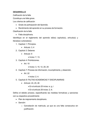 DESARROLLO
Calificación de la falta
Constituye una falta grave.
Los criterios de calificación
 Grado de participación del Aprendiz.
 Rendimiento del aprendiz en su proceso de formación.
Clasificación de la falta
 Falta disciplinaria.
Identifique en el reglamento del aprendiz el(los) capítulo(s), artículo(s) y
literal(es) vulnerado(s):
1. Capitulo 1: Principios.
 Articulo: 3, 4
2. Capitulo 3: Deberes
 Articulo: 9
 Inciso: 7, 13.
3. Capítulo 4: Prohibiciones.
 Art: 10
 Inciso: 3, 10, 12, 20, 25
4. Capítulo 7: Proceso de información, incumplimiento, y deserción.
 Art. 22
 Inciso: 2, 4.
5. Capítulo 8: FALTAS ACADEMICAS Y DISCIPLINARIAS
 Artículo: 24, 25, 26
 En el artículo 25 inciso: e, g, i
 En el artículo 26 inciso: 2, 8.
Defina el debido proceso, especificando las medidas formativas y sanciones
con su respectivo procedimiento
 Plan de mejoramiento disciplinario.
 Sanción:
o Cancelación de matrícula, ya que es una falta consecutiva sin
justificación.
 