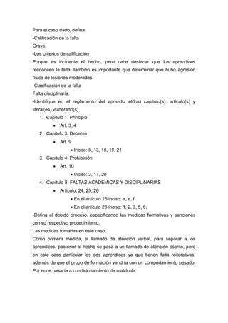 Para el caso dado, defina:
-Calificación de la falta
Grave.
-Los criterios de calificación
Porque es incidente el hecho, pero cabe destacar que los aprendices
reconocen la falta, también es importante que determinar que hubo agresión
física de lesiones moderadas.
-Clasificación de la falta
Falta disciplinaria.
-Identifique en el reglamento del aprendiz el(los) capítulo(s), artículo(s) y
literal(es) vulnerado(s)
1. Capitulo 1: Principio
 Art. 3, 4
2. Capitulo 3: Deberes
 Art. 9
 Inciso: 8, 13, 18, 19, 21
3. Capitulo 4: Prohibición
 Art. 10
 Inciso: 3, 17, 20
4. Capítulo 8: FALTAS ACADEMICAS Y DISCIPLINARIAS
 Artículo: 24, 25, 26
 En el artículo 25 inciso: a, e, f
 En el artículo 26 inciso: 1, 2, 3, 5, 6.
-Defina el debido proceso, especificando las medidas formativas y sanciones
con su respectivo procedimiento.
Las medidas tomadas en este caso:
Como primera medida, el llamado de atención verbal, para separar a los
aprendices, posterior al hecho se pasa a un llamado de atención escrito, pero
en este caso particular los dos aprendices ya que tienen falta reiterativas,
además de que el grupo de formación vendría con un comportamiento pesado.
Por ende pasaría a condicionamiento de matrícula.
 