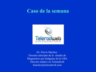 Caso de la semana 
Dr. Flavio Sánchez 
Docente adscripto de la cátedra de 
Diagnóstico por Imágenes de la UBA 
Director médico en Teleradweb 
fsanchez@teleradweb.com 
 