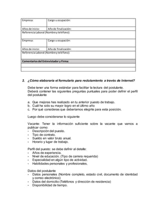 Empresa: Cargo u ocupación: 
Años de inicio: Año de finalización: 
Referencia Laboral (Nombre y teléfono): 
Empresa: Cargo u ocupación: 
Años de inicio: Año de finalización: 
Referencia Laboral (Nombre y teléfono): 
Comentarios del Entrevistador y Firma: 
2. ¿Cómo elaboraría el formulario para reclutamiento a través de Internet? 
Debe tener una forma estándar para facilitar la lectura del postulante. 
Deberá contener las siguientes preguntas puntuales para poder definir el perfil 
del postulante 
a. Que mejoras has realizado en tu anterior puesto de trabajo. 
b. Cuál ha sido su mayor logro en el último año 
c. Por qué consideras que deberíamos elegirte para esta posición. 
Luego debe considerarse lo siguiente 
Vacante: Tener la información suficiente sobre la vacante que vamos a 
publicar como: 
- Descripción del puesto. 
- Tipo de contrato. 
- Sueldo en valor bruto anual. 
- Horario y lugar de trabajo. 
Perfil del puesto: se debe definir al detalle: 
- Años de experiencia. 
- Nivel de educación. (Tipo de carrera requerida) 
- Especialidad en algún tipo de actividad. 
- Habilidades personales y profesionales. 
Datos del postulante 
- Datos personales (Nombre completo, estado civil, documento de identidad 
y correo electrónico) 
- Datos del domicilio (Teléfonos y dirección de residencia) 
- Disponibilidad de tiempo. 
 